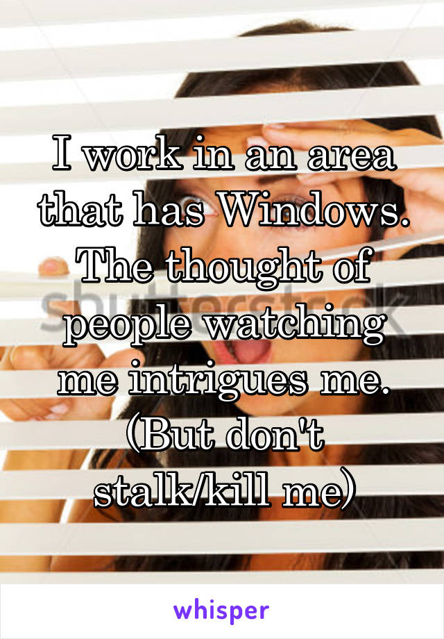 I work in an area that has Windows. The thought of people watching me intrigues me.
(But don't stalk/kill me)