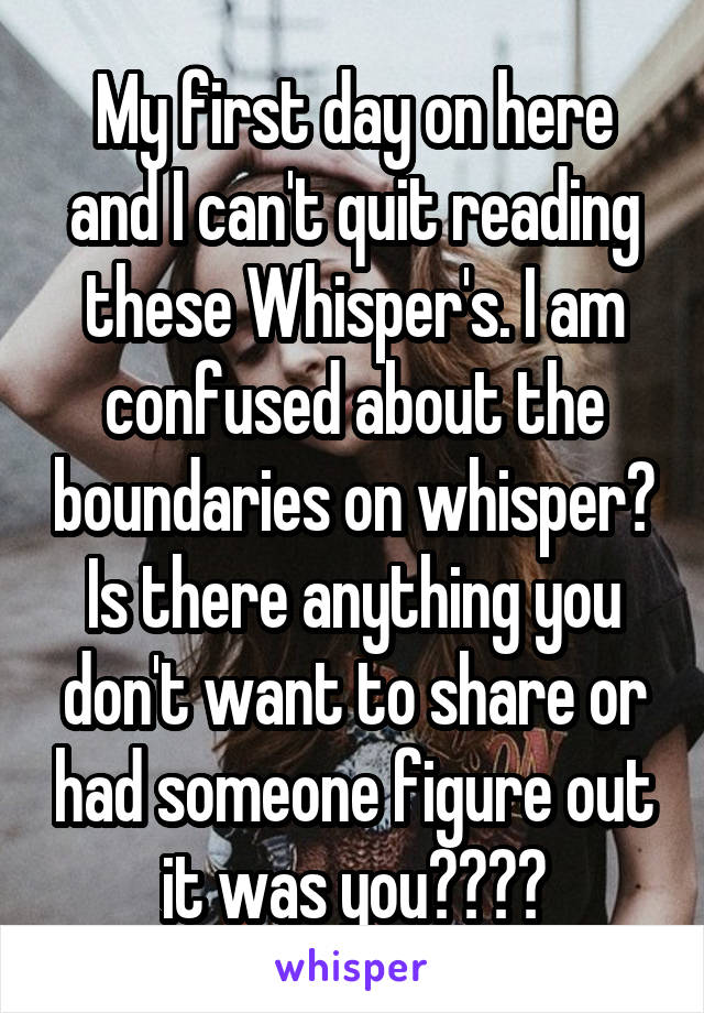 My first day on here and I can't quit reading these Whisper's. I am confused about the boundaries on whisper? Is there anything you don't want to share or had someone figure out it was you????