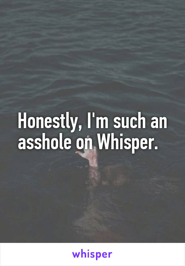 Honestly, I'm such an asshole on Whisper.  