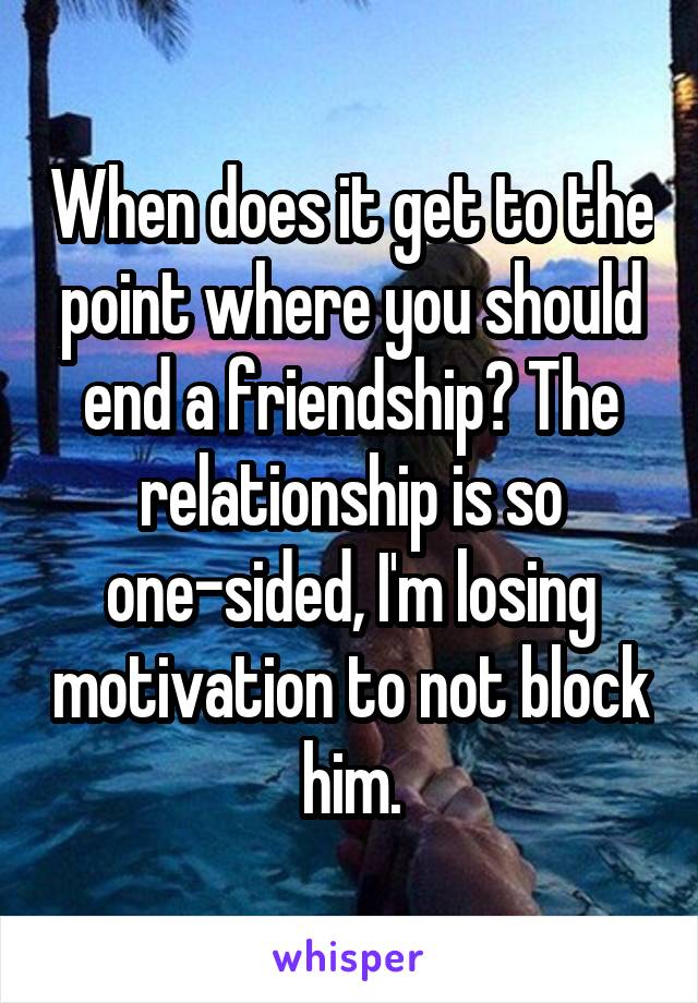 When does it get to the point where you should end a friendship? The relationship is so one-sided, I'm losing motivation to not block him.