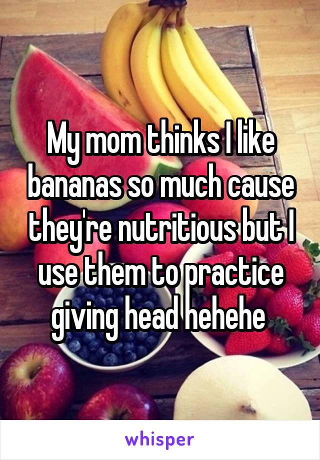 My mom thinks I like bananas so much cause they're nutritious but I use them to practice giving head hehehe 