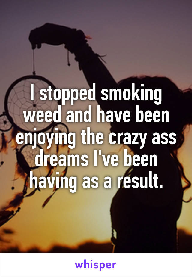 I stopped smoking weed and have been enjoying the crazy ass dreams I've been having as a result.