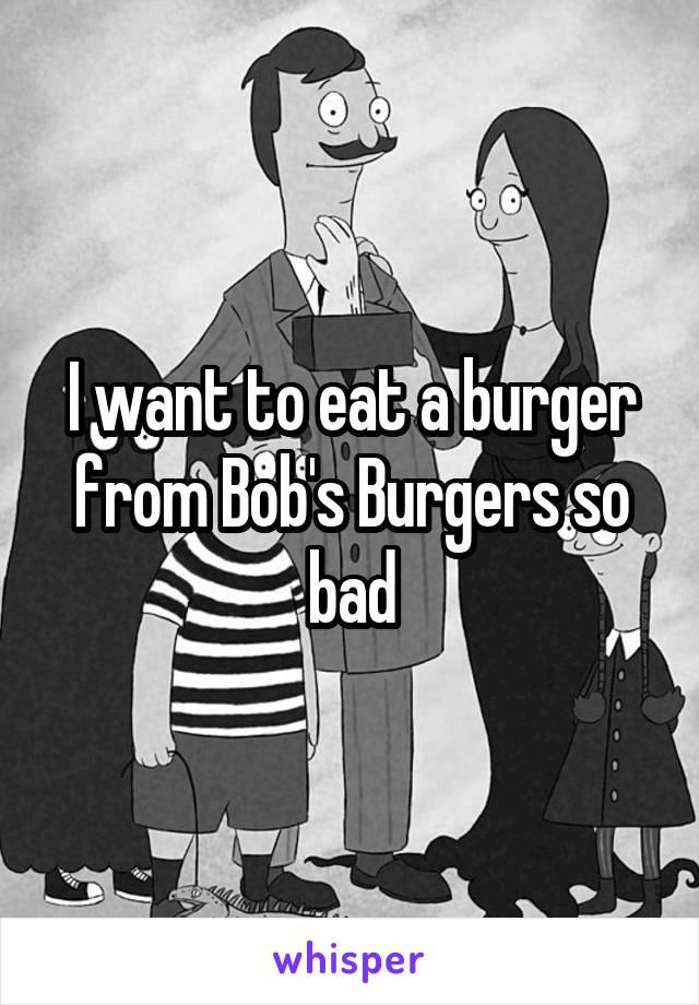 I want to eat a burger from Bob's Burgers so bad