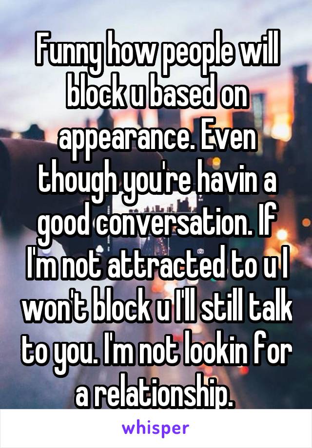 Funny how people will block u based on appearance. Even though you're havin a good conversation. If I'm not attracted to u I won't block u I'll still talk to you. I'm not lookin for a relationship. 