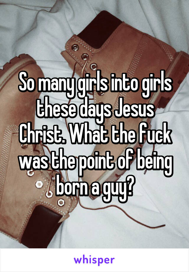 So many girls into girls these days Jesus Christ. What the fuck was the point of being born a guy?