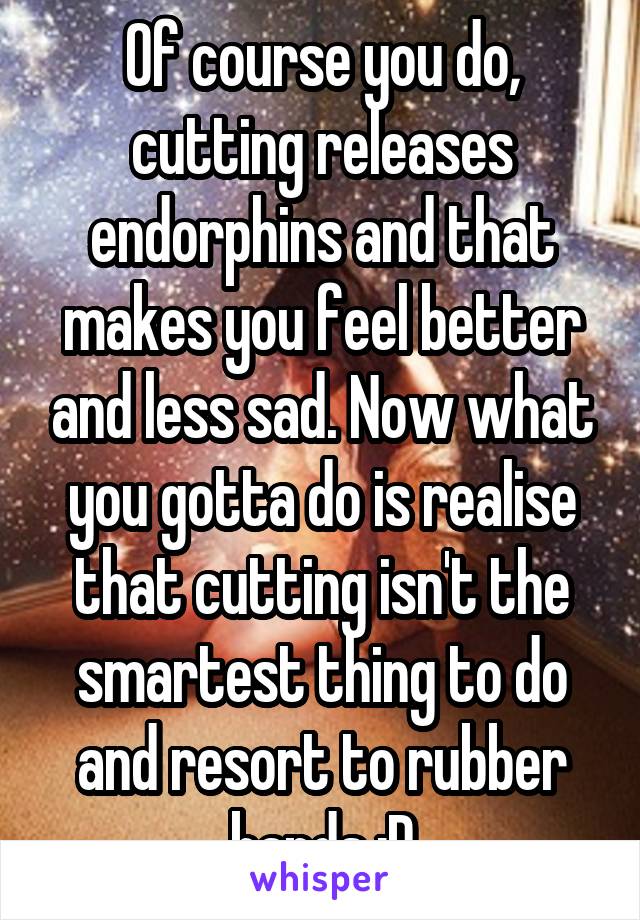 Of course you do, cutting releases endorphins and that makes you feel better and less sad. Now what you gotta do is realise that cutting isn't the smartest thing to do and resort to rubber bands :D