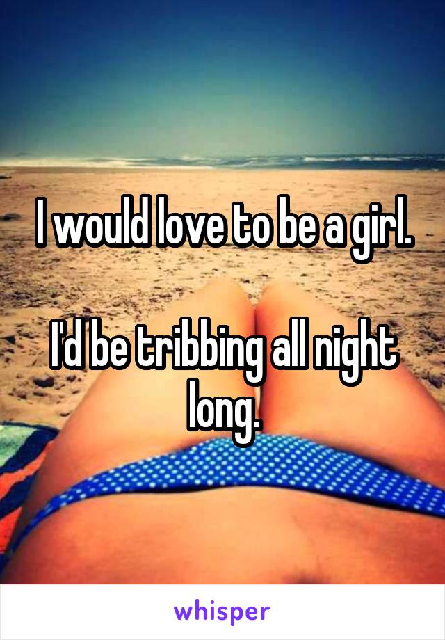 I would love to be a girl.

I'd be tribbing all night long.