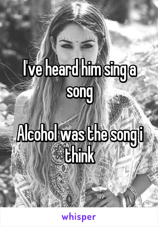 I've heard him sing a song

Alcohol was the song i think