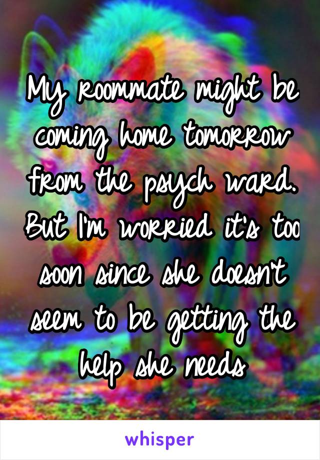 My roommate might be coming home tomorrow from the psych ward. But I'm worried it's too soon since she doesn't seem to be getting the help she needs