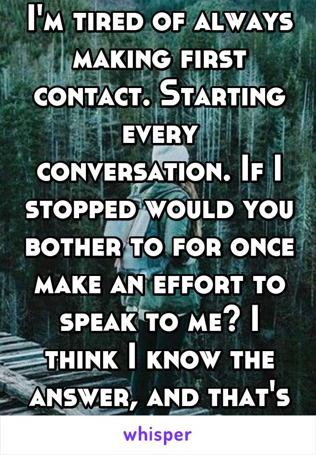 I'm tired of always making first contact. Starting every conversation. If I stopped would you bother to for once make an effort to speak to me? I think I know the answer, and that's what scares me