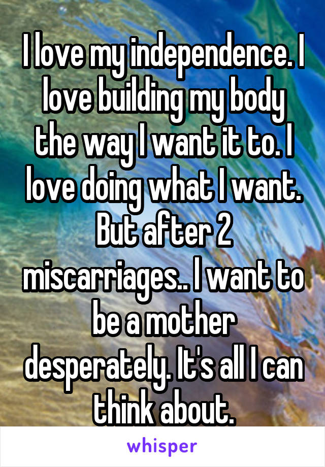 I love my independence. I love building my body the way I want it to. I love doing what I want. But after 2 miscarriages.. I want to be a mother desperately. It's all I can think about.