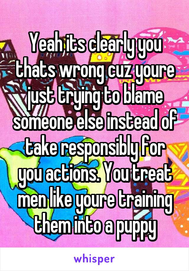 Yeah its clearly you thats wrong cuz youre just trying to blame someone else instead of take responsibly for you actions. You treat men like youre training them into a puppy