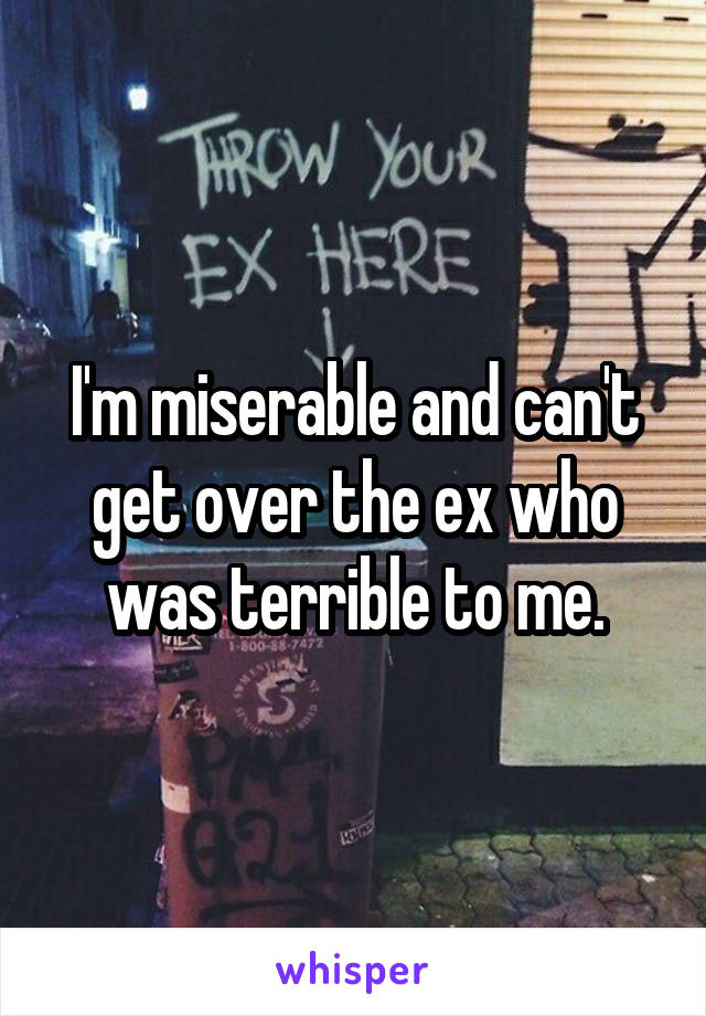 I'm miserable and can't get over the ex who was terrible to me.