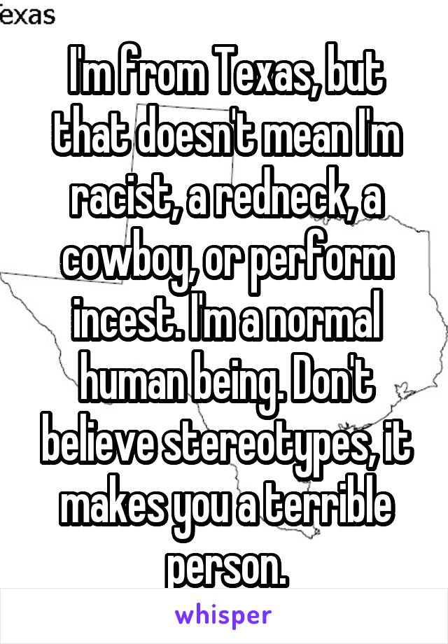 I'm from Texas, but that doesn't mean I'm racist, a redneck, a cowboy, or perform incest. I'm a normal human being. Don't believe stereotypes, it makes you a terrible person.