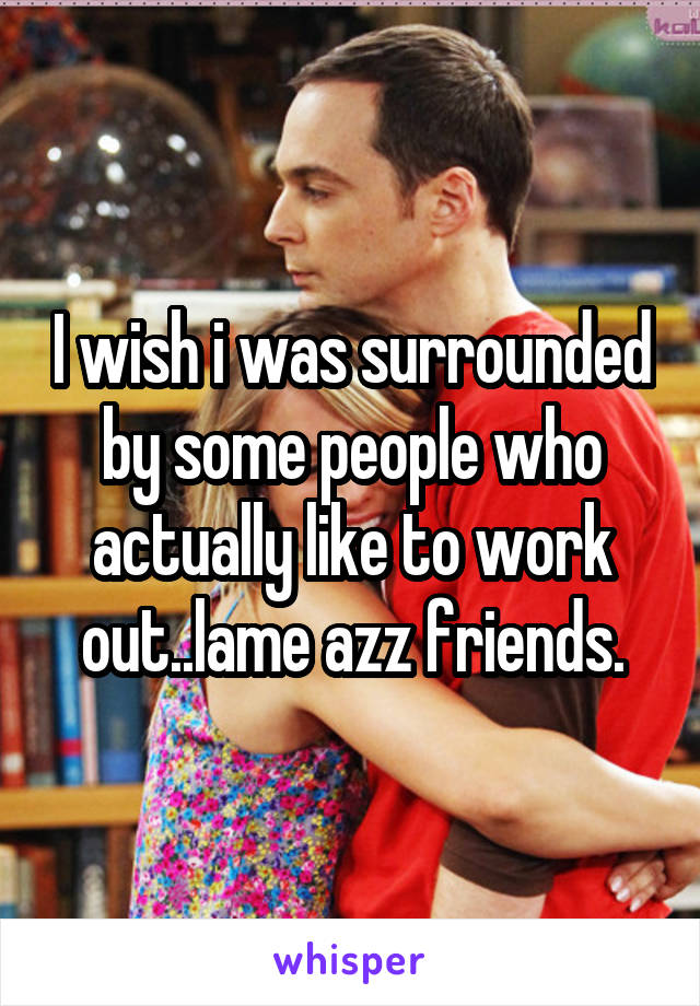 I wish i was surrounded by some people who actually like to work out..lame azz friends.