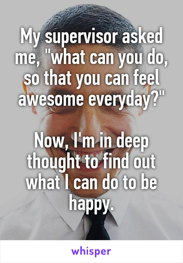 My supervisor asked me, "what can you do, so that you can feel awesome everyday?"

Now, I'm in deep thought to find out what I can do to be happy.
