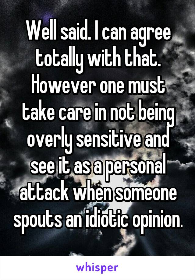 Well said. I can agree totally with that. However one must take care in not being overly sensitive and see it as a personal attack when someone spouts an idiotic opinion. 