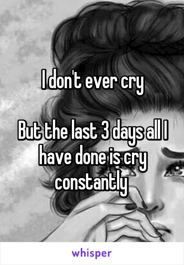 I don't ever cry

But the last 3 days all I have done is cry constantly 