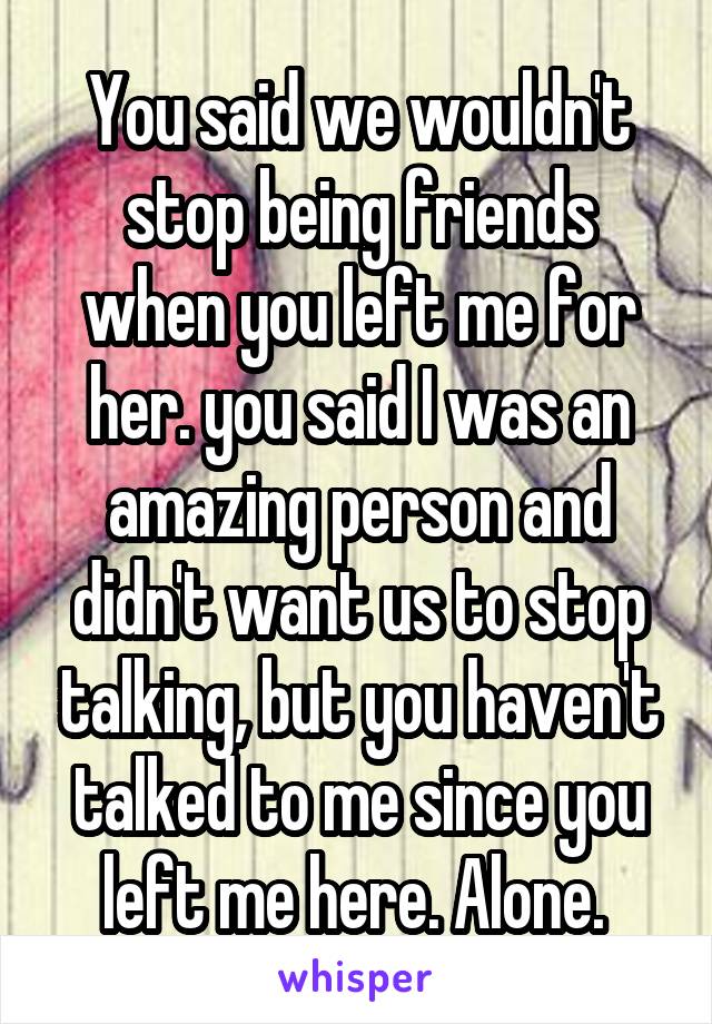 You said we wouldn't stop being friends when you left me for her. you said I was an amazing person and didn't want us to stop talking, but you haven't talked to me since you left me here. Alone. 