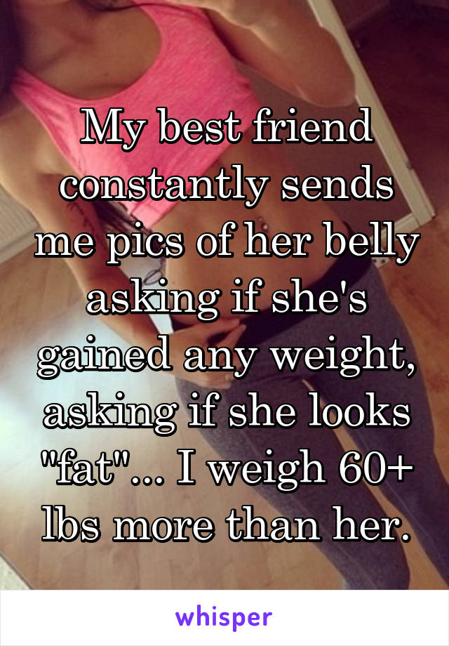 My best friend constantly sends me pics of her belly asking if she's gained any weight, asking if she looks "fat"... I weigh 60+ lbs more than her.