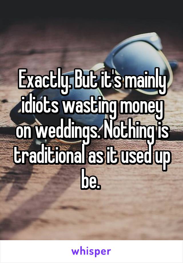 Exactly. But it's mainly idiots wasting money on weddings. Nothing is traditional as it used up be. 