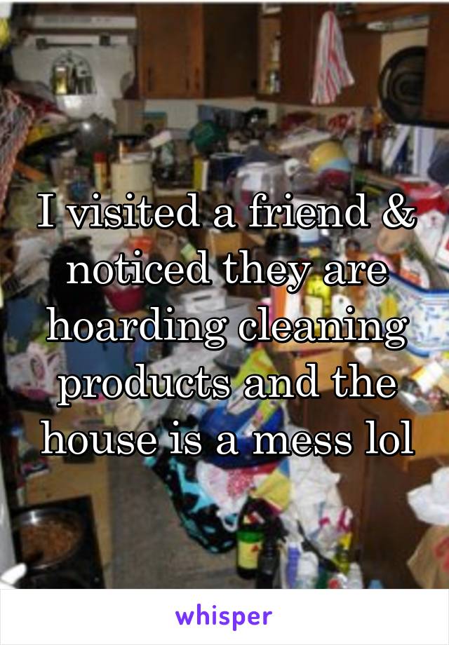 I visited a friend & noticed they are hoarding cleaning products and the house is a mess lol