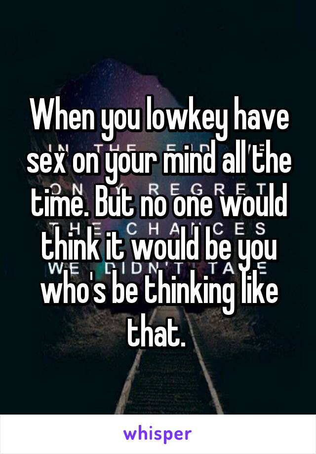 When you lowkey have sex on your mind all the time. But no one would think it would be you who's be thinking like that. 