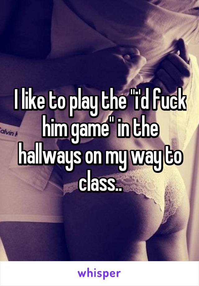 I like to play the "i'd fuck him game" in the hallways on my way to class..