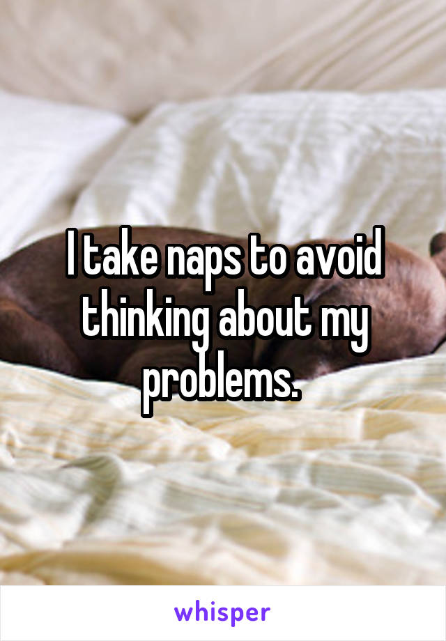 I take naps to avoid thinking about my problems. 