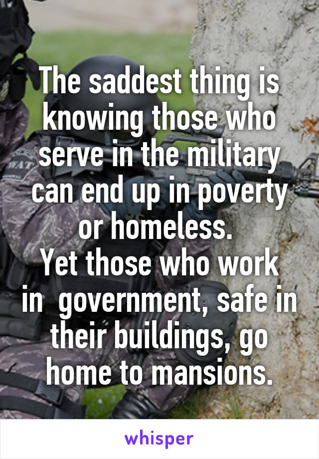 The saddest thing is knowing those who serve in the military can end up in poverty or homeless. 
Yet those who work in  government, safe in their buildings, go home to mansions.