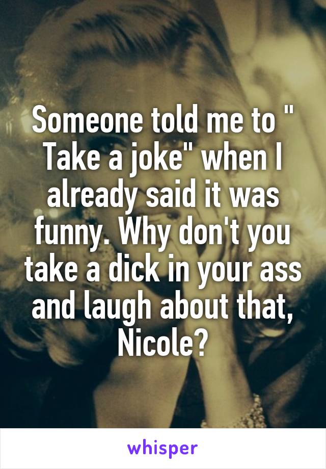 Someone told me to " Take a joke" when I already said it was funny. Why don't you take a dick in your ass and laugh about that, Nicole?