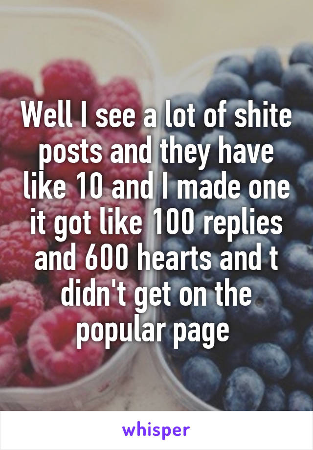 Well I see a lot of shite posts and they have like 10 and I made one it got like 100 replies and 600 hearts and t didn't get on the popular page 