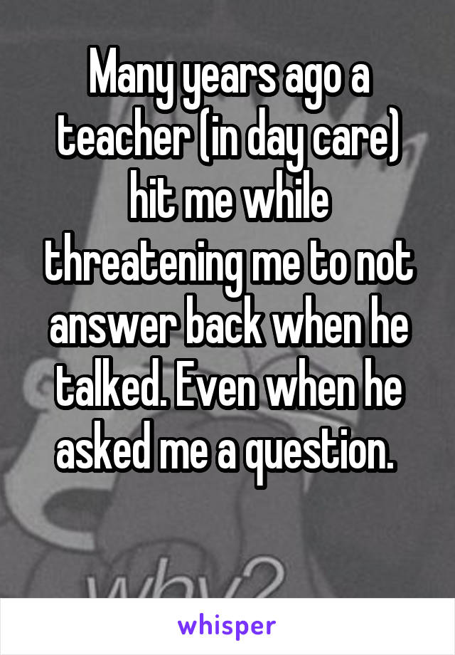 Many years ago a teacher (in day care) hit me while threatening me to not answer back when he talked. Even when he asked me a question. 

