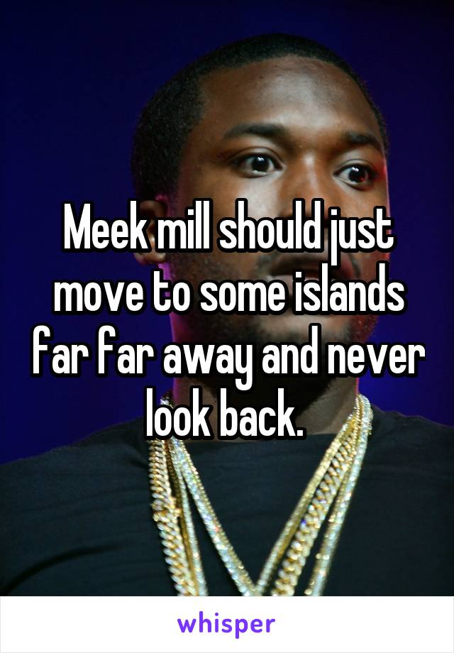 Meek mill should just move to some islands far far away and never look back. 