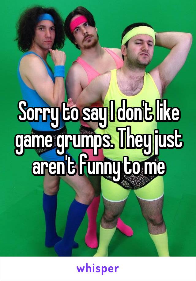 Sorry to say I don't like game grumps. They just aren't funny to me