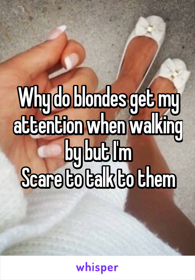 Why do blondes get my attention when walking by but I'm
Scare to talk to them