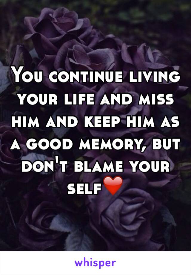 You continue living your life and miss him and keep him as a good memory, but don't blame your self❤️
