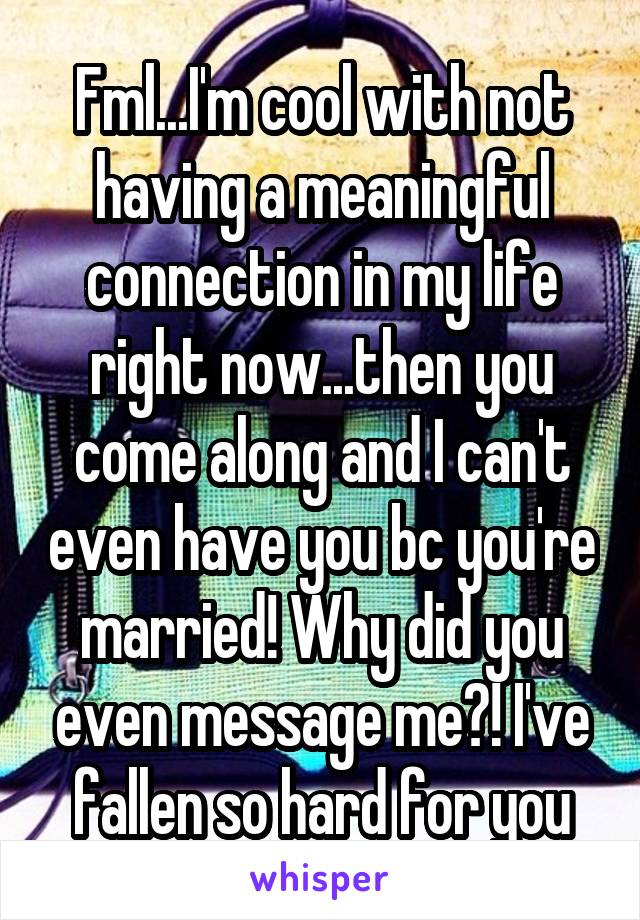 Fml...I'm cool with not having a meaningful connection in my life right now...then you come along and I can't even have you bc you're married! Why did you even message me?! I've fallen so hard for you