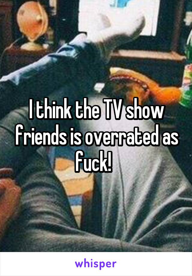 I think the TV show friends is overrated as fuck!  