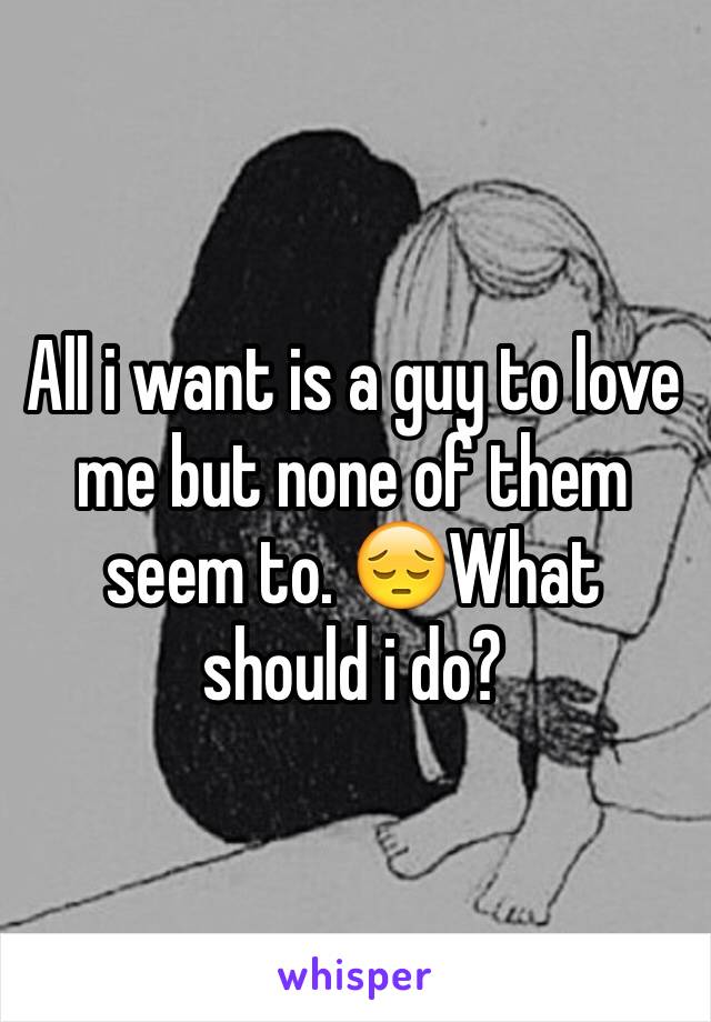 All i want is a guy to love me but none of them seem to. 😔What should i do?