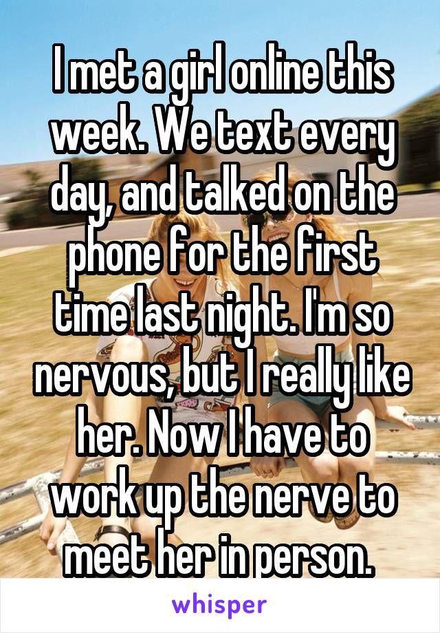 I met a girl online this week. We text every day, and talked on the phone for the first time last night. I'm so nervous, but I really like her. Now I have to work up the nerve to meet her in person. 