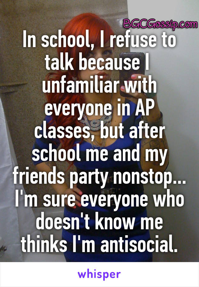 In school, I refuse to talk because I  unfamiliar with everyone in AP classes, but after school me and my friends party nonstop... I'm sure everyone who doesn't know me thinks I'm antisocial.