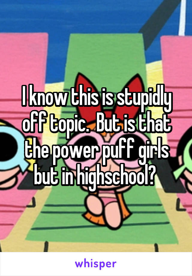 I know this is stupidly off topic.  But is that the power puff girls but in highschool? 