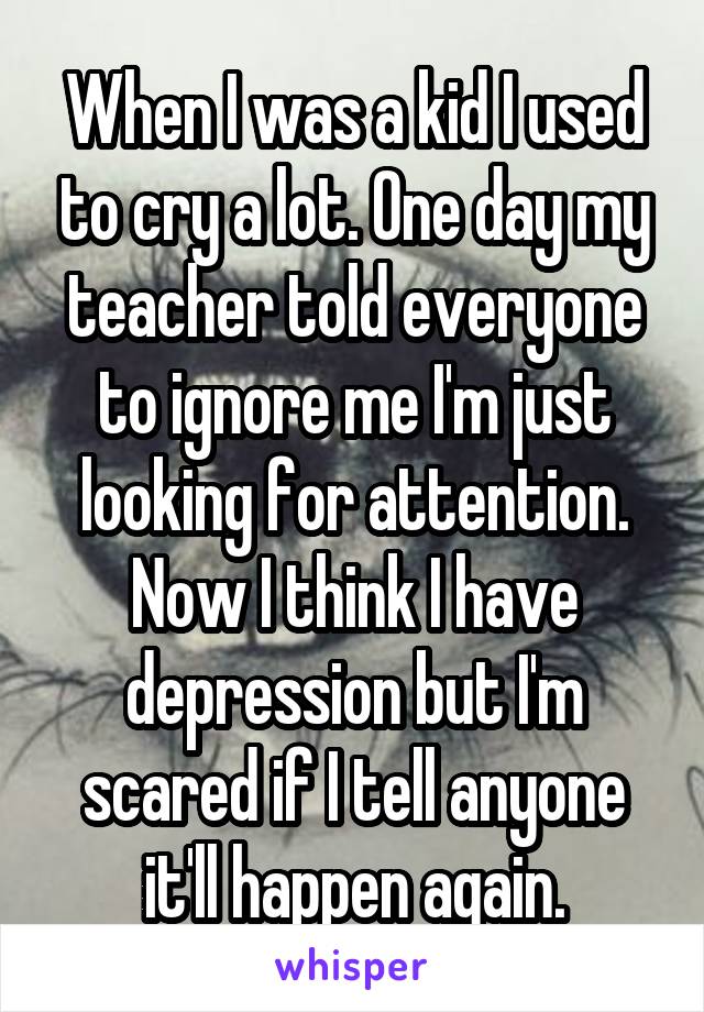 When I was a kid I used to cry a lot. One day my teacher told everyone to ignore me I'm just looking for attention. Now I think I have depression but I'm scared if I tell anyone it'll happen again.