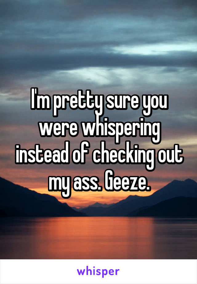 I'm pretty sure you were whispering instead of checking out my ass. Geeze.