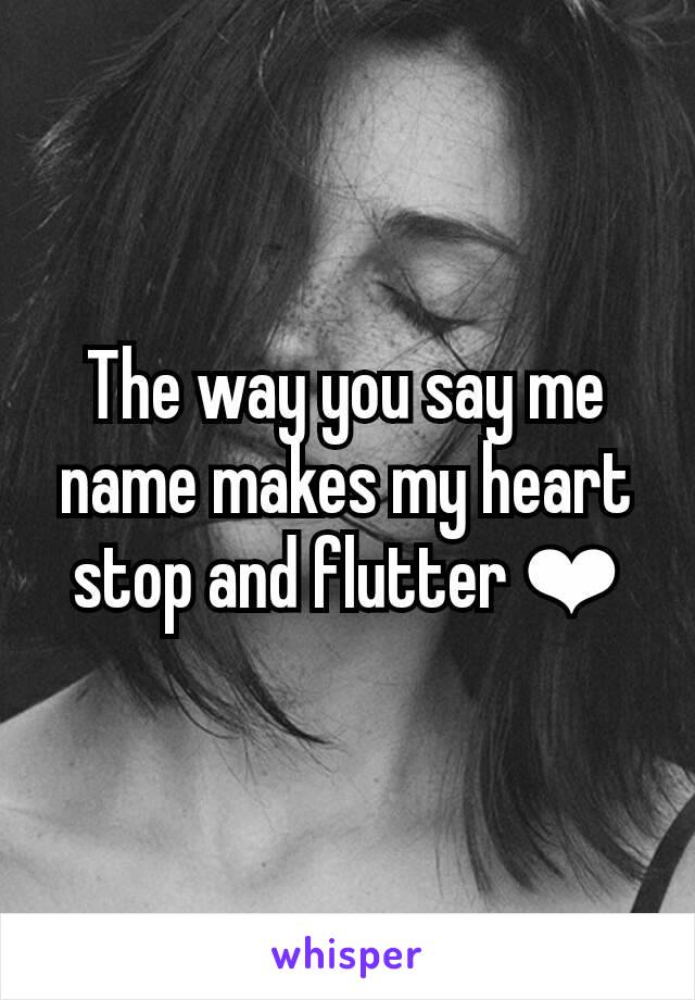 The way you say me name makes my heart stop and flutter ❤