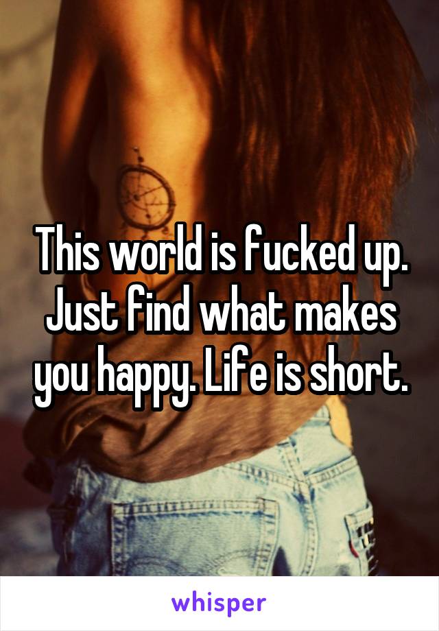 This world is fucked up. Just find what makes you happy. Life is short.