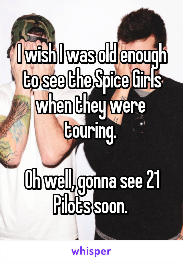 I wish I was old enough to see the Spice Girls when they were  touring. 

Oh well, gonna see 21 Pilots soon. 