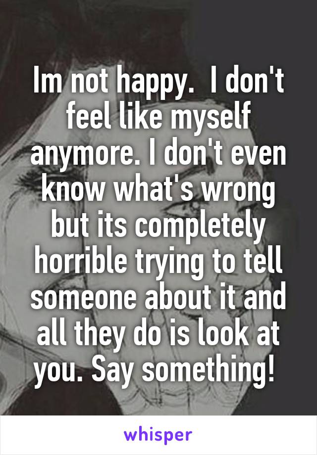 Im not happy.  I don't feel like myself anymore. I don't even know what's wrong but its completely horrible trying to tell someone about it and all they do is look at you. Say something! 