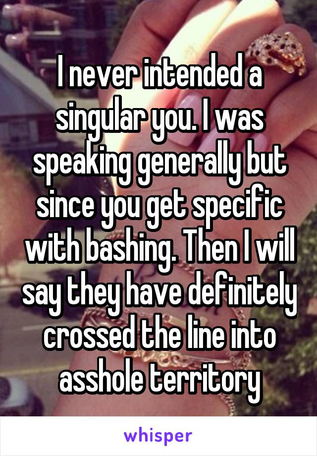 I never intended a singular you. I was speaking generally but since you get specific with bashing. Then I will say they have definitely crossed the line into asshole territory